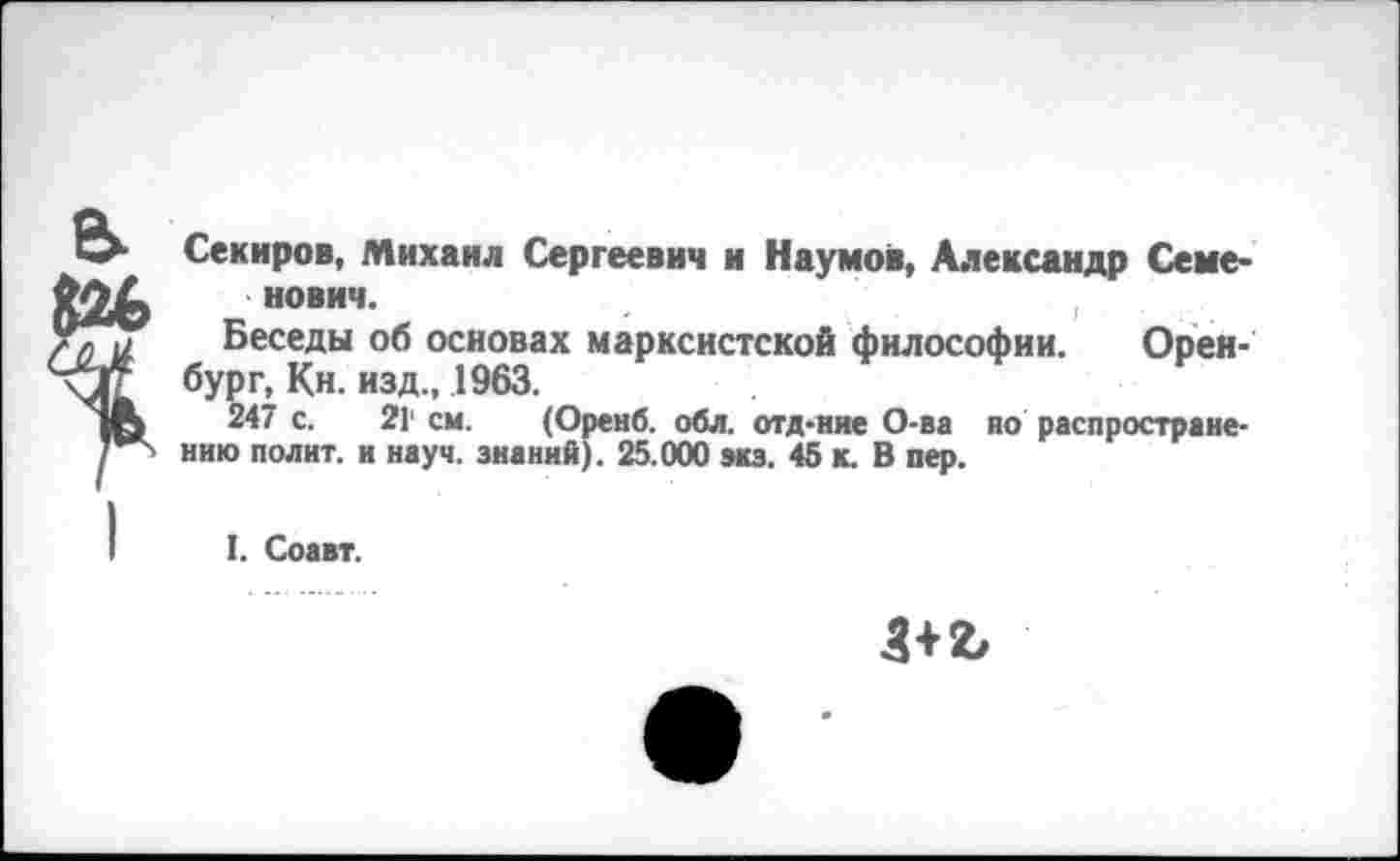 ﻿Секиров, Михаил Сергеевич и Наумов, Александр Семенович.
Беседы об основах марксистской философии. Оренбург, Кн. изд., 1963.
247 с. 21' см. (Оренб. обл. отд-иие О-ва но распространению полит, и науч, знаний). 25.000 экз. 45 к. В пер.
I. Соавт.
